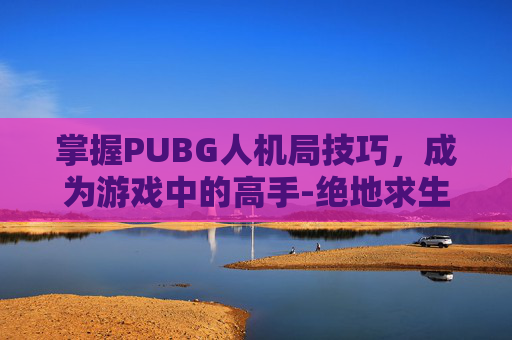 掌握PUBG人机局技巧,成为游戏中的高手-绝地求生如何玩人机 掌握PUBG人机局技巧,成为游戏中的高手-绝地求生如何玩人机