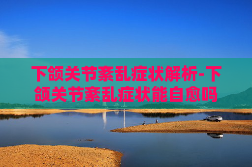 下颌关节紊乱症状解析-下颌关节紊乱症状能自愈吗 下颌关节紊乱症状解析-下颌关节紊乱症状能自愈吗