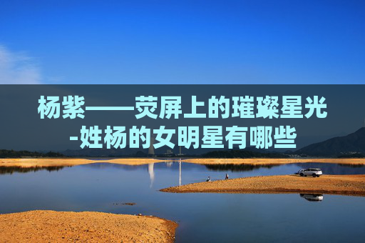 杨紫——荧屏上的璀璨星光-姓杨的女明星有哪些