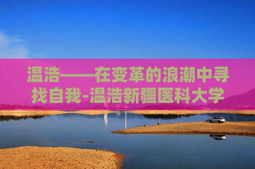 温浩——在变革的浪潮中寻找自我-温浩新疆医科大学 温浩——在变革的浪潮中寻找自我-温浩新疆医科大学