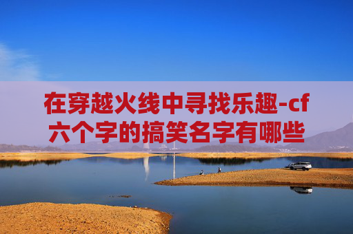 在穿越火线中寻找乐趣-cf六个字的搞笑名字有哪些 在穿越火线中寻找乐趣-cf六个字的搞笑名字有哪些