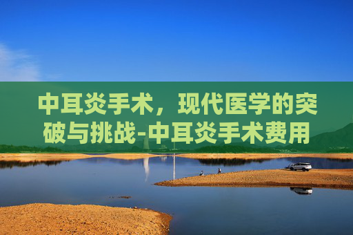 中耳炎手术,现代医学的突破与挑战-中耳炎手术费用一般多少 中耳炎手术,现代医学的突破与挑战-中耳炎手术费用一般多少