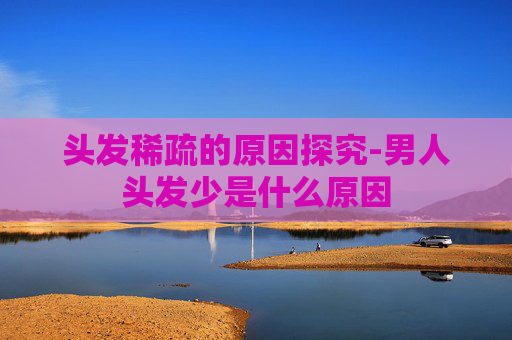 头发稀疏的原因探究-男人头发少是什么原因 头发稀疏的原因探究-男人头发少是什么原因