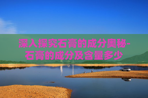深入探究石膏的成分奥秘-石膏的成分及含量多少 深入探究石膏的成分奥秘-石膏的成分及含量多少