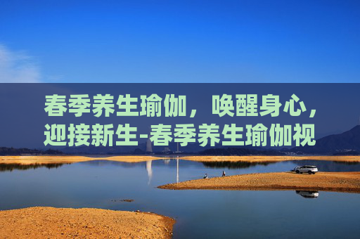 春季养生瑜伽，唤醒身心，迎接新生-春季养生瑜伽视频