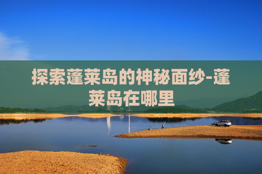 探索蓬莱岛的神秘面纱-蓬莱岛在哪里 探索蓬莱岛的神秘面纱-蓬莱岛在哪里