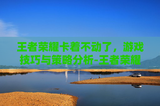 王者荣耀卡着不动了,游戏技巧与策略分析-王者荣耀卡着不动了怎么回事 王者荣耀卡着不动了,游戏技巧与策略分析-王者荣耀卡着不动了怎么回事
