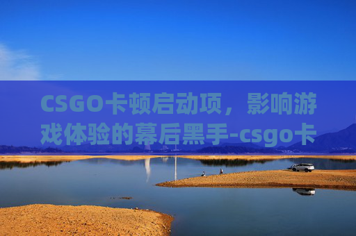 CSGO卡顿启动项,影响游戏体验的幕后黑手-csgo卡启动界面 CSGO卡顿启动项,影响游戏体验的幕后黑手-csgo卡启动界面