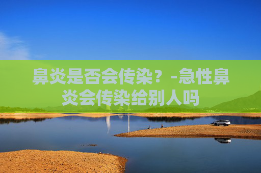 鼻炎是否会传染?-急性鼻炎会传染给别人吗 鼻炎是否会传染?-急性鼻炎会传染给别人吗