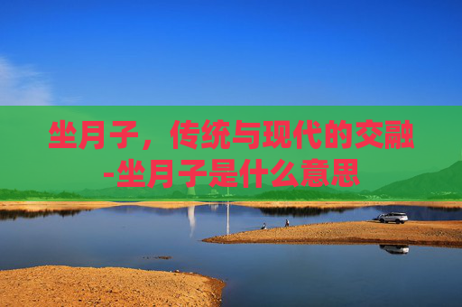 坐月子,传统与现代的交融-坐月子是什么意思 坐月子,传统与现代的交融-坐月子是什么意思