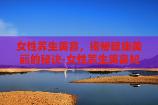 女性养生美容,揭秘健康美丽的秘诀-女性养生美容知识大全 女性养生美容,揭秘健康美丽的秘诀-女性养生美容知识大全
