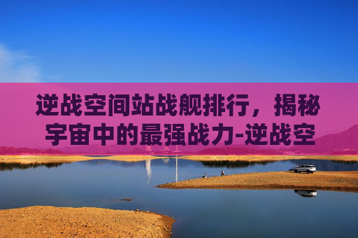逆战空间站战舰排行,揭秘宇宙中的最强战力-逆战空间站最快打法 逆战空间站战舰排行,揭秘宇宙中的最强战力-逆战空间站最快打法
