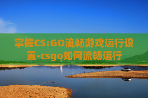 掌握CS:GO流畅游戏运行设置-csgo如何流畅运行 掌握CS:GO流畅游戏运行设置-csgo如何流畅运行