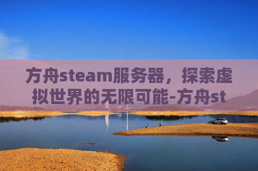 方舟steam服务器,探索虚拟世界的无限可能-方舟steam服务器有进去找不到 方舟steam服务器,探索虚拟世界的无限可能-方舟steam服务器有进去找不到