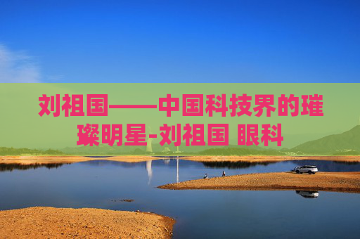 刘祖国——中国科技界的璀璨明星-刘祖国 眼科