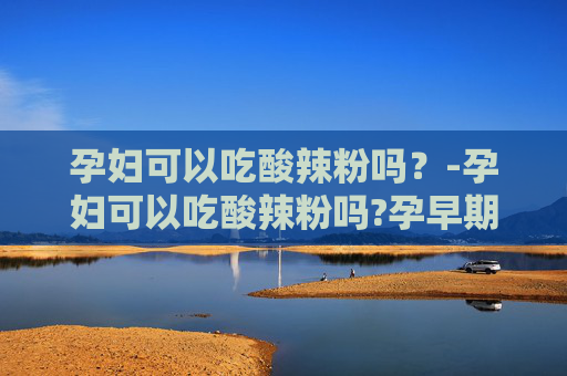 孕妇可以吃酸辣粉吗?-孕妇可以吃酸辣粉吗?孕早期 孕妇可以吃酸辣粉吗?-孕妇可以吃酸辣粉吗?孕早期