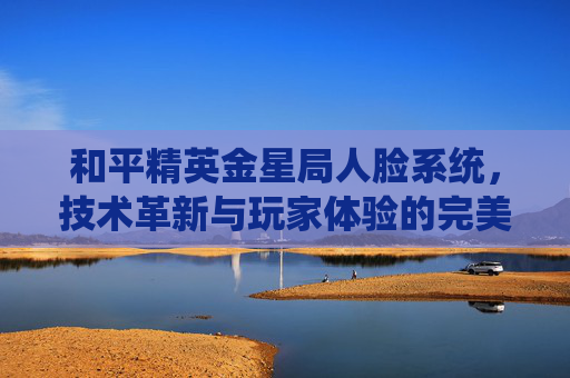 和平精英金星局人脸系统,技术革新与玩家体验的完美融合-和平精英人脸1207156 和平精英金星局人脸系统,技术革新与玩家体验的完美融合-和平精英人脸1207156