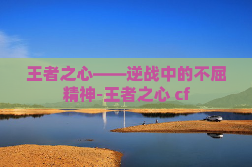 王者之心——逆战中的不屈精神-王者之心 cf 王者之心——逆战中的不屈精神-王者之心 cf