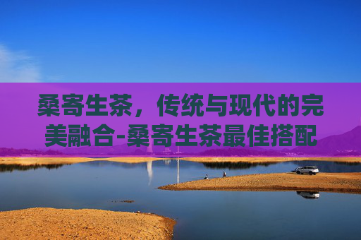 桑寄生茶，传统与现代的完美融合-桑寄生茶最佳搭配表