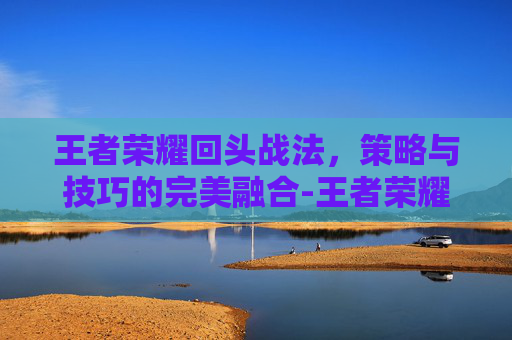 王者荣耀回头战法，策略与技巧的完美融合-王者荣耀回头战法怎么用