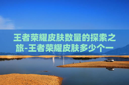 王者荣耀皮肤数量的探索之旅-王者荣耀皮肤多少个一共