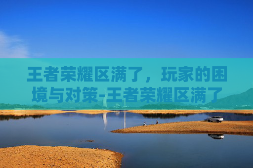 王者荣耀区满了，玩家的困境与对策-王者荣耀区满了还能注册吗