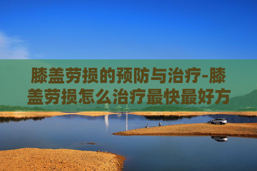膝盖劳损的预防与治疗-膝盖劳损怎么治疗最快最好方法
