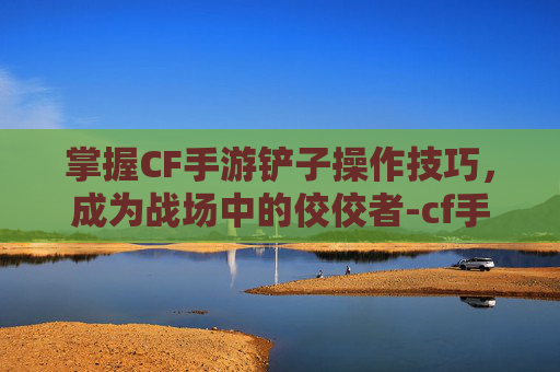 掌握CF手游铲子操作技巧，成为战场中的佼佼者-cf手游铲子技巧