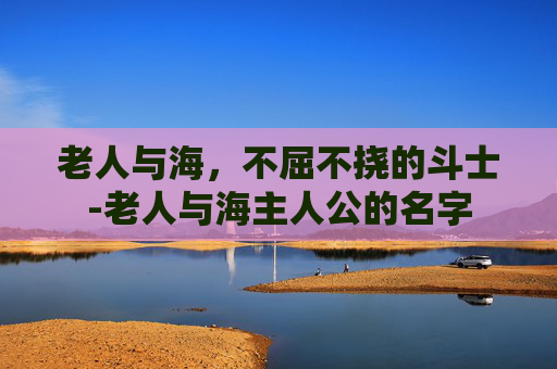 老人与海，不屈不挠的斗士-老人与海主人公的名字