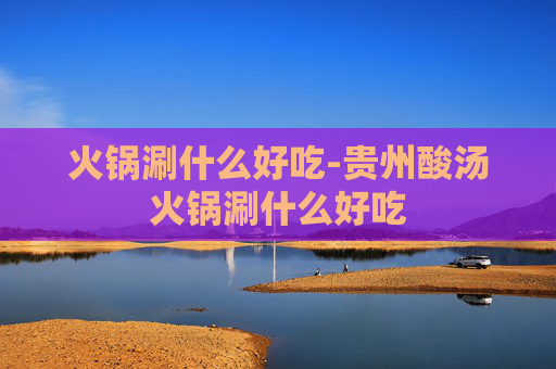 火锅涮什么好吃-贵州酸汤火锅涮什么好吃