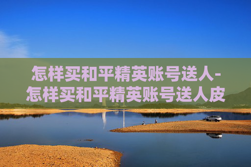 怎样买和平精英账号送人-怎样买和平精英账号送人皮肤