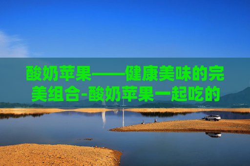 酸奶苹果——健康美味的完美组合-酸奶苹果一起吃的功效