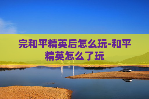 完和平精英后怎么玩-和平精英怎么了玩 完和平精英后怎么玩-和平精英怎么了玩