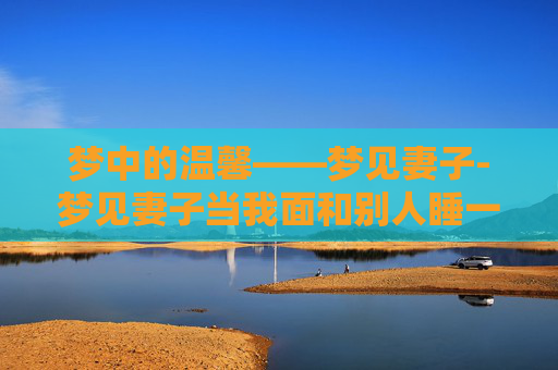 梦中的温馨——梦见妻子-梦见妻子当我面和别人睡一起 梦中的温馨——梦见妻子-梦见妻子当我面和别人睡一起