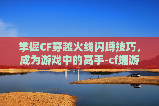 掌握CF穿越火线闪蹲技巧，成为游戏中的高手-cf端游闪蹲