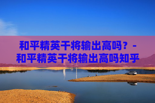 和平精英干将输出高吗？-和平精英干将输出高吗知乎