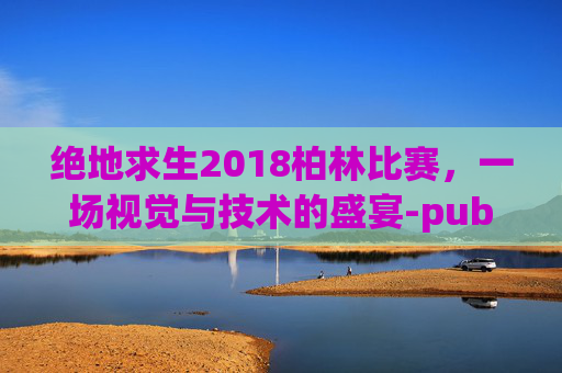 绝地求生2018柏林比赛，一场视觉与技术的盛宴-pubg柏林赛事什么时候开始