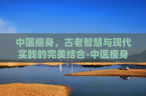 中医瘦身，古老智慧与现代实践的完美结合-中医瘦身是真的还是假的