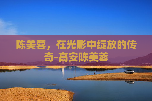 陈美蓉，在光影中绽放的传奇-高安陈美蓉