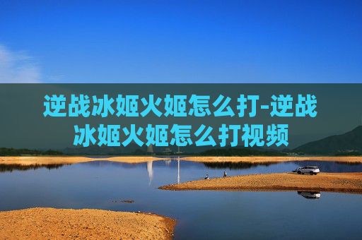 逆战冰姬火姬怎么打-逆战冰姬火姬怎么打视频
