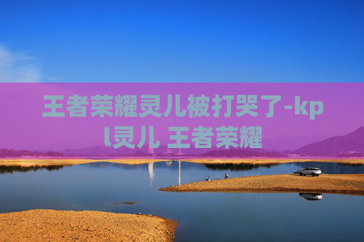 王者荣耀灵儿被打哭了-kpl灵儿 王者荣耀