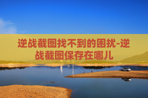 逆战截图找不到的困扰-逆战截图保存在哪儿