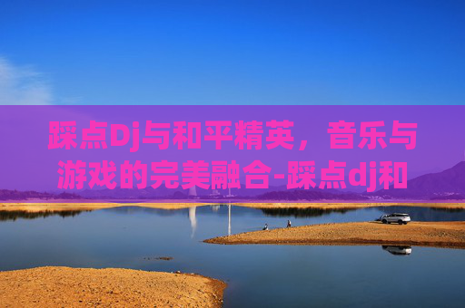 踩点Dj与和平精英，音乐与游戏的完美融合-踩点dj和平精英下载