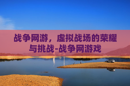 战争网游，虚拟战场的荣耀与挑战-战争网游戏
