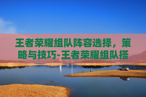 王者荣耀组队阵容选择，策略与技巧-王者荣耀组队搭配