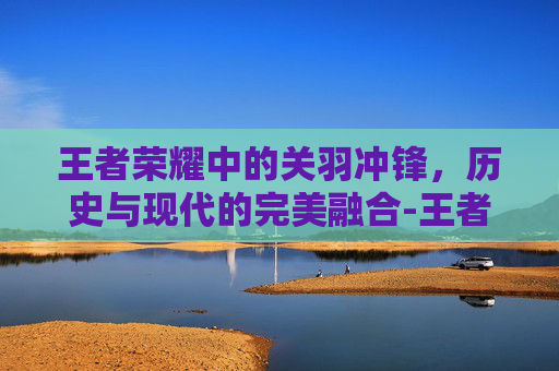 王者荣耀中的关羽冲锋，历史与现代的完美融合-王者荣耀关羽冲锋技能怎么使用的