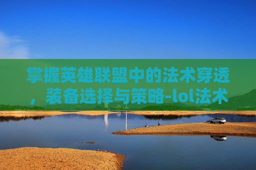 掌握英雄联盟中的法术穿透，装备选择与策略-lol法术穿透装备