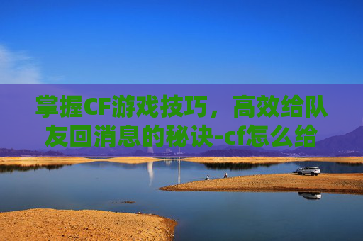掌握CF游戏技巧，高效给队友回消息的秘诀-cf怎么给队友回消息啊