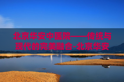 北京华安中医院——传统与现代的完美融合-北京华安中医院精神科电话多少