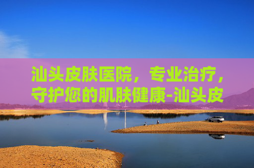 汕头皮肤医院，专业治疗，守护您的肌肤健康-汕头皮肤医院哪个医生好